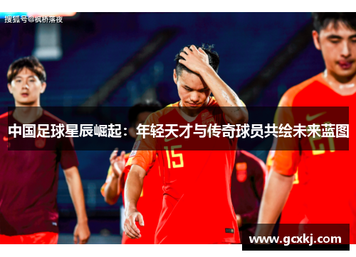 中国足球星辰崛起：年轻天才与传奇球员共绘未来蓝图