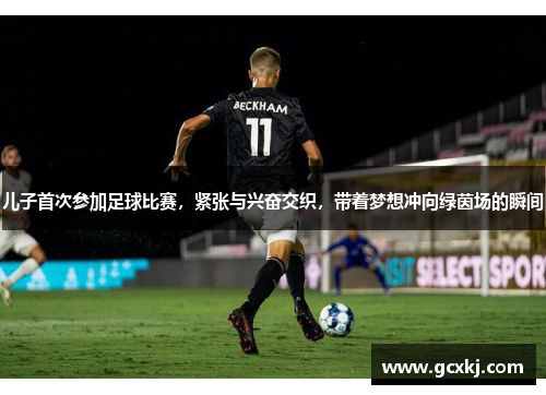 儿子首次参加足球比赛，紧张与兴奋交织，带着梦想冲向绿茵场的瞬间