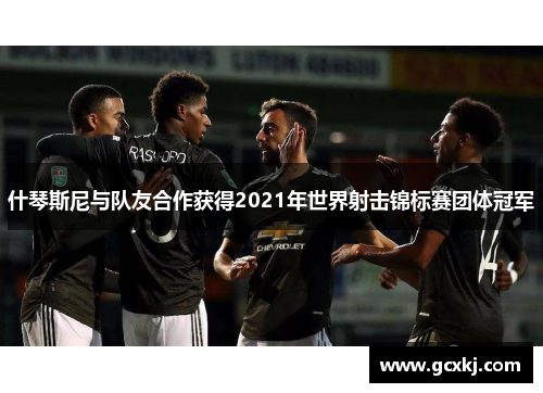 什琴斯尼与队友合作获得2021年世界射击锦标赛团体冠军